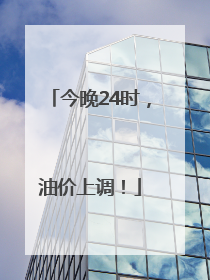 今晚24时，油价上调！