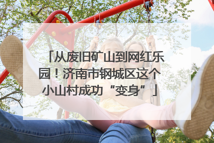 从废旧矿山到网红乐园！济南市钢城区这个小山村成功“变身”
