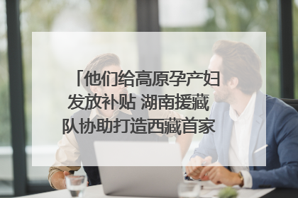 他们给高原孕产妇发放补贴 湖南援藏队协助打造西藏首家高原产儿协同中心