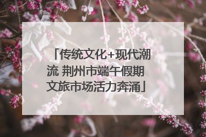 传统文化+现代潮流 荆州市端午假期文旅市场活力奔涌