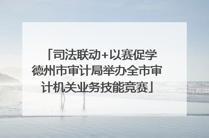 司法联动+以赛促学 德州市审计局举办全市审计机关业务技能竞赛