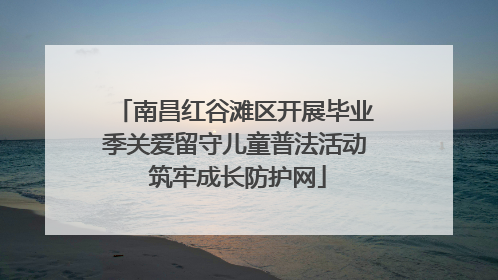 南昌红谷滩区开展毕业季关爱留守儿童普法活动 筑牢成长防护网