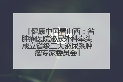 健康中国看山西：省肿瘤医院泌尿外科牵头成立省级三大泌尿系肿瘤专家委员会