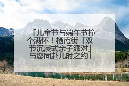 儿童节与端午节撞个满怀！栖霞街「双节沉浸式亲子派对」与您同赴儿时之约