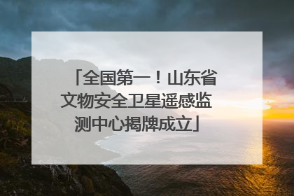 全国第一！山东省文物安全卫星遥感监测中心揭牌成立