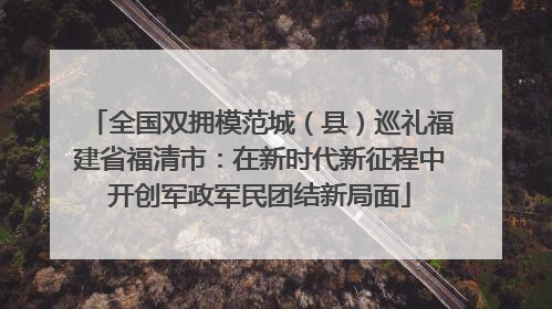 全国双拥模范城（县）巡礼福建省福清市：在新时代新征程中开创军政军民团结新局面