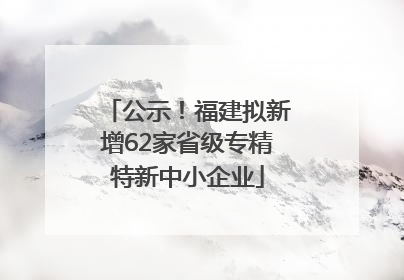 公示！福建拟新增62家省级专精特新中小企业