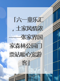 六一童乐汇，土家风情浓——张家界国家森林公园门票站暖心宠游客