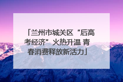 兰州市城关区“后高考经济”火热升温 青春消费释放新活力
