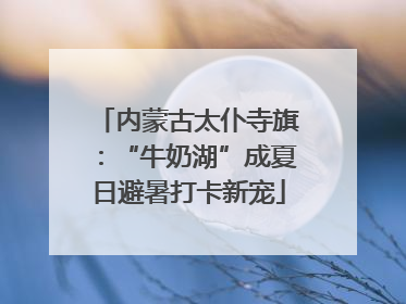 内蒙古太仆寺旗：“牛奶湖”成夏日避暑打卡新宠