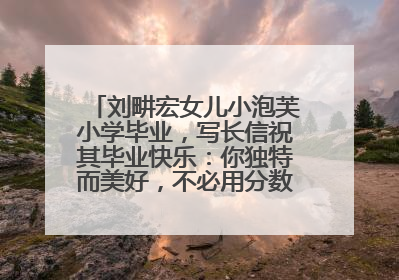 刘畊宏女儿小泡芙小学毕业，写长信祝其毕业快乐：你独特而美好，不必用分数证明自己