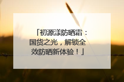 初源漾防晒霜：国货之光，解锁全效防晒新体验！