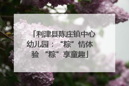 利津县陈庄镇中心幼儿园：“粽”情体验 “粽”享童趣
