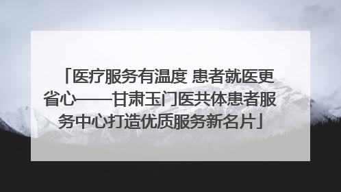 医疗服务有温度 患者就医更省心——甘肃玉门医共体患者服务中心打造优质服务新名片