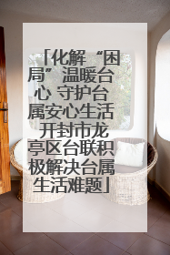 化解“困局”温暖台心 守护台属安心生活 开封市龙亭区台联积极解决台属生活难题