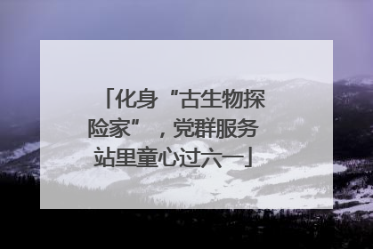 化身“古生物探险家”，党群服务站里童心过六一
