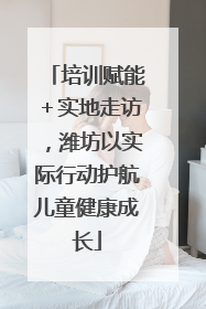 培训赋能＋实地走访，潍坊以实际行动护航儿童健康成长