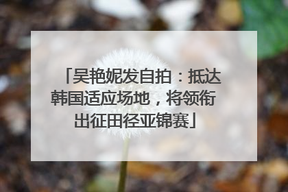 吴艳妮发自拍：抵达韩国适应场地，将领衔出征田径亚锦赛