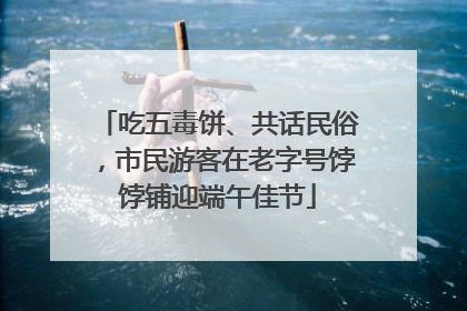 吃五毒饼、共话民俗，市民游客在老字号饽饽铺迎端午佳节