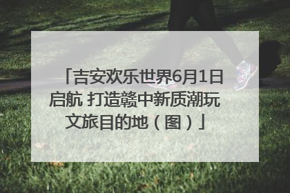 吉安欢乐世界6月1日启航 打造赣中新质潮玩文旅目的地（图）