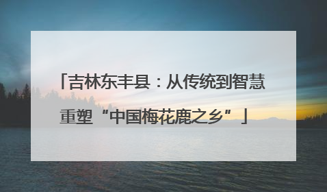 吉林东丰县：从传统到智慧重塑“中国梅花鹿之乡”