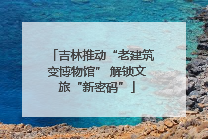 吉林推动“老建筑变博物馆” 解锁文旅“新密码”