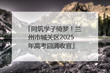 同筑学子绮梦！兰州市城关区2025年高考圆满收官