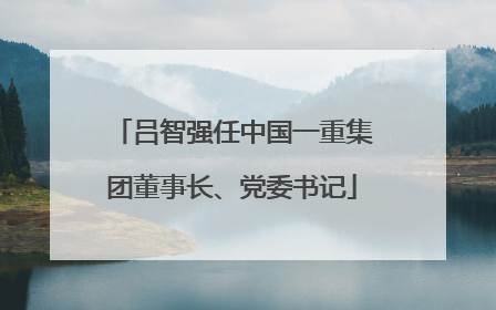 吕智强任中国一重集团董事长、党委书记