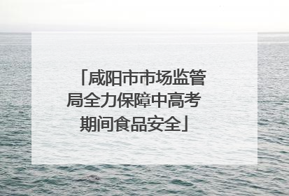 咸阳市市场监管局全力保障中高考期间食品安全