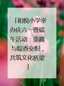 和悦小学举办庆六一暨端午活动：童趣与粽香交织，共筑文化桥梁