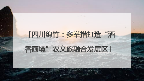 四川绵竹：多举措打造“酒香画境”农文旅融合发展区