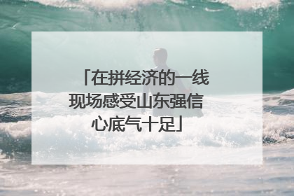 在拼经济的一线现场感受山东强信心底气十足