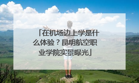 在机场边上学是什么体验？昆明航空职业学院实景曝光