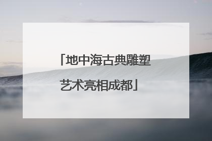 地中海古典雕塑艺术亮相成都