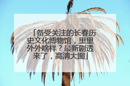 备受关注的长春历史文化博物馆，里里外外啥样？最新剧透来了，高清大图