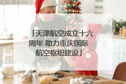 天津航空成立十六周年 助力重庆国际航空枢纽建设