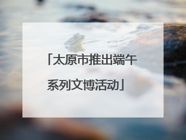 太原市推出端午系列文博活动