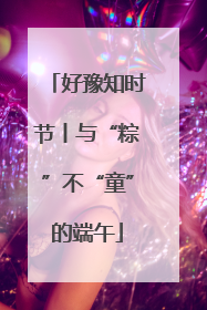 好豫知时节丨与“粽”不“童”的端午