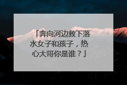 奔向河边救下落水女子和孩子，热心大哥你是谁？