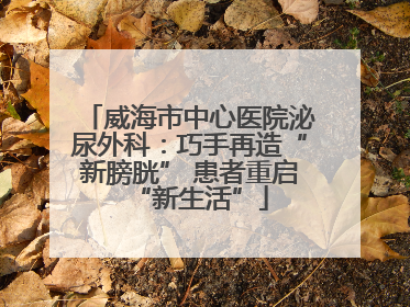 威海市中心医院泌尿外科：巧手再造“新膀胱” 患者重启“新生活”