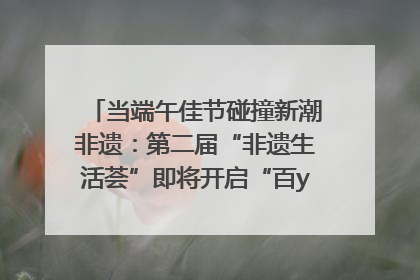当端午佳节碰撞新潮非遗：第二届“非遗生活荟”即将开启“百young”新章