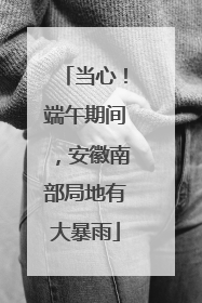 当心！端午期间，安徽南部局地有大暴雨
