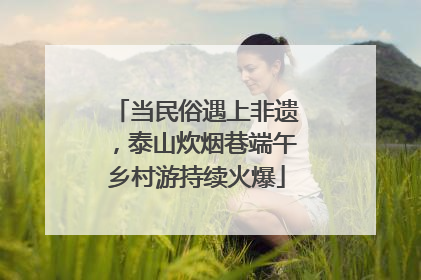 当民俗遇上非遗，泰山炊烟巷端午乡村游持续火爆