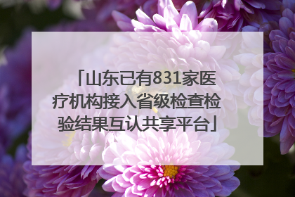 山东已有831家医疗机构接入省级检查检验结果互认共享平台