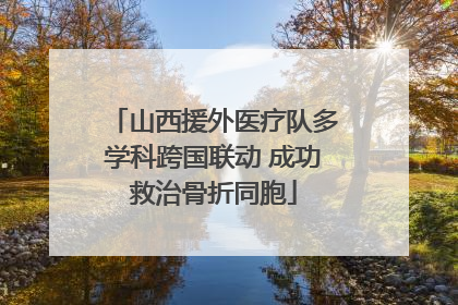 山西援外医疗队多学科跨国联动 成功救治骨折同胞