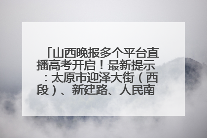 山西晚报多个平台直播高考开启！最新提示：太原市迎泽大街（西段）、新建路、人民南路高考期间增开路口