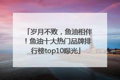 岁月不败，鱼油相伴！鱼油十大热门品牌排行榜top10曝光