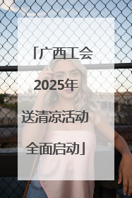 广西工会2025年送清凉活动全面启动