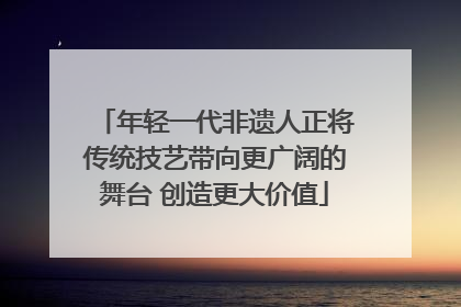 年轻一代非遗人正将传统技艺带向更广阔的舞台 创造更大价值