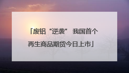 废铝“逆袭” 我国首个再生商品期货今日上市
